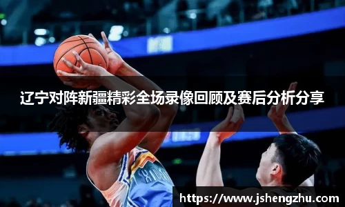 辽宁对阵新疆精彩全场录像回顾及赛后分析分享