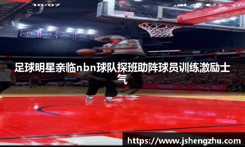 足球明星亲临nbn球队探班助阵球员训练激励士气